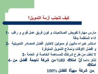 كيف تتجنب أزمة التمويل؟ 1-  مارس مهارة تفويض الصلاحيات و كون فريق عمل قوي و راقب  أداء المنظمة بدقة 2-  استشر خبراء ماليين أو ممولين لاختيار أفضل المصادر التمويلية  و أفضل الاوقات ونماذج التمويل المتوفرة 3-  لا تخف من طرح شركتك للمساهمة الخاصة أو العامة 4-  تذكر دائما  أنّ امتلاك  80%  من شركة ناجحة أفضل من امتلاك  100%  من شركة مهيأة للفشل .   