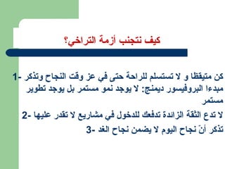 كيف نتجنب أزمة التراخي؟ 1-  كن متيقظا و لا تستسلم للراحة حتى في عز وقت النجاح وتذكر مبدءا البروفيسور ديمنج :  لا يوجد نمو مستمر بل يوجد تطوير مستمر 2-  لا تدع الثقة الزائدة تدفعك للدخول في مشاريع لا تقدر عليها 3-  تذكر أنّ نجاح اليوم لا يضمن نجاح الغد 
