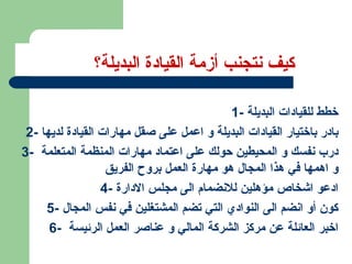 كيف نتجنب أزمة القيادة البديلة؟  1-  خطط للقيادات البديلة 2-  بادر باختيار القيادات البديلة و اعمل على صقل مهارات القيادة لديها 3-  درب نفسك و المحيطين حولك على اعتماد مهارات المنظمة المتعلمة  و اهمها في هذا المجال هو مهارة العمل بروح الفريق  4-  ادعو اشخاص مؤهلين للانضمام الى مجلس الادارة 5-  كون أو انضم الى النوادي التي تضم المشتغلين في نفس المجال 6-  اخبر العائلة عن مركز الشركة المالي و عناصر العمل الرئيسة  