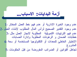 أزمة البدايات :  الاسباب ... 1-  عدم وجود الخبرة الادارية أو عدم فهم خط العمل المختار 2-  عدم وجود التقدير الصحيح لرأس المال المطلوب لإنشاء العمل 3-  عدم فهم الترتيبات االتمويلية  المطلوبة لانجاز العمل مثل خطابات الضمان و الرهونات المطلوبة وإدارة الحسابات 4-  الاختيار الخاطئ للمعدات أو التكنولوجيا المستخدمة أو سعة المشروع 5-  تجاهل القوانين أو الضرائب المفروضة من قبل الحكومات 