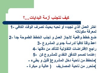 كيف نتجنب أزمة البدايات ... ؟ 1-  اختر العمل الذي تجيده أو تحبه بحيث تصرف الوقت الكافي لمعرفة مكوناته 2-  ضع خطط واقعية لانجاز العمل و تجنب الخطط الطموحة جداً 3-  اعط وقتاً كافياً لدراسة جدوى المشروع 4-  راجع الافتراضات التفاؤلية للتأكد من دقتها 5-  عندما تصمم التدفق النقدي للمشروع كن : -  متحفظ من ناحية دخل المشروع (  قليل و بطيء ) -  متحرر من ناحية المصاريف  (  عالية و مبكرة ) 