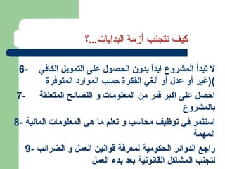 6-  لا تبدأ المشروع ابداً بدون الحصول على التمويل الكافي  ( غير أو عدل أو ألغي الفكرة حسب الموارد المتوفرة ) 7-  احصل على اكبر قدر من المعلومات و النصائح المتعلقة  بالمشروع  8-  استثمر في توظيف محاسب و تعلم ما هي المعلومات المالية المهمة 9-  راجع الدوائر الحكومية لمعرفة قوانين العمل و الضرائب لتجنب المشاكل القانونية بعد بدء العمل كيف نتجنب أزمة البدايات ... ؟ 