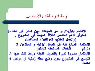 1-  الاهتمام بالأرباح و نمو المبيعات دون النظر الى النقد المتوفر لدعم العناصر الثلاثة المهمة في المشروع  : ( الاصل المنتج، الموظفين، المساهمين ) 2-  الاستثمار المبالغ فيه في المواد الاولية و المخزون وتراكم  الدفعات المستحقة للدائنين 3-  الاستثمار بصورة كبيرة بالأصول الثابتة وربط النقد فيها 4-  التوسع في المشروع بدون وضع خطة زمنية أو مراحل محددة أزمة ادارة النقد  :  الاسباب ... 