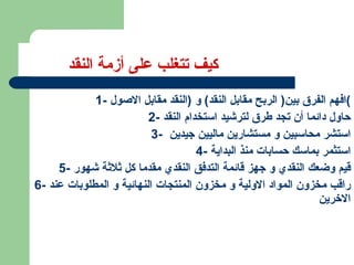 كيف تتغلب على أزمة النقد 1-  افهم الفرق بين (  الربح مقابل النقد )  و  ( النقد مقابل الاصول ) 2-  حاول دائما أن تجد طرق لترشيد استخدام النقد 3-  استشر محاسبين و مستشارين ماليين جيدين  4-  استثمر بماسك حسابات منذ البداية 5-  قيم وضعك النقدي و جهز قائمة التدفق النقدي مقدما كل ثلاثة شهور 6-  راقب مخزون المواد الاولية و مخزون المنتجات النهائية و المطلوبات عند الاخرين 