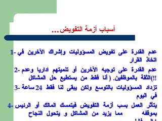 أسباب أزمة التفويض ... 1-  عدم القدرة على تفويض المسؤوليات وإشراك الآخرين في اتخاذ القرار 2-  عدم القدرة على توجيه الآخرين أو تنميتهم اداريا وعدم الثقة بالموظفين . (  أنا فقط من يستطيع حل المشاكل !!) 3-  تزداد المسؤوليات بالتوسع ولكن يبقى لنا فقط  24  ساعة في اليوم 4-  يتأثر العمل بسب أزمة التفويض فيتمسك المالك أو الرئيس بموقفه  مما يزيد من المشاكل و يتحول النجاح الى فشل !  