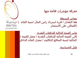 معرفة مؤشرات هامة منها   . المعايير البسيطة   (  نقطة التعادل  /  فترة استرداد راس المال  / نسبة العائد  الصافي على الاستثمار  )  . معايير القيمة الحالية للتدفقات النقدية  . (  صافي القيمة الحالية للتدفقات النقدية  /  معيار القيمة الحالية لنسبة المنافع التكاليف  /  معدل العائد الداخلي  ) . تحليل الحساسية  . 