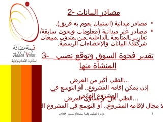 2-  مصادر البيانات مصادر ميدانية  ( استبيان يقوم به فريق ). مصادر غير ميدانية  ( معلومات وبحوث سابقة /  تقارير المتابعة الداخلية من مندوب مبيعات شركتك /  البيانات والإحصاءات الرسمية . 3-  تقدير فجوة السوق وتوقع نصيب  المنشأة منها الطلب أكبر من العرض ... إذن يمكن إقامة المشروع ..  أو التوسع في المشروع القائم الطلب أقل أو يساوي العرض ... إذن لا مجال لإقامة المشروع ..  أو التوسع في المشروع القائم  
