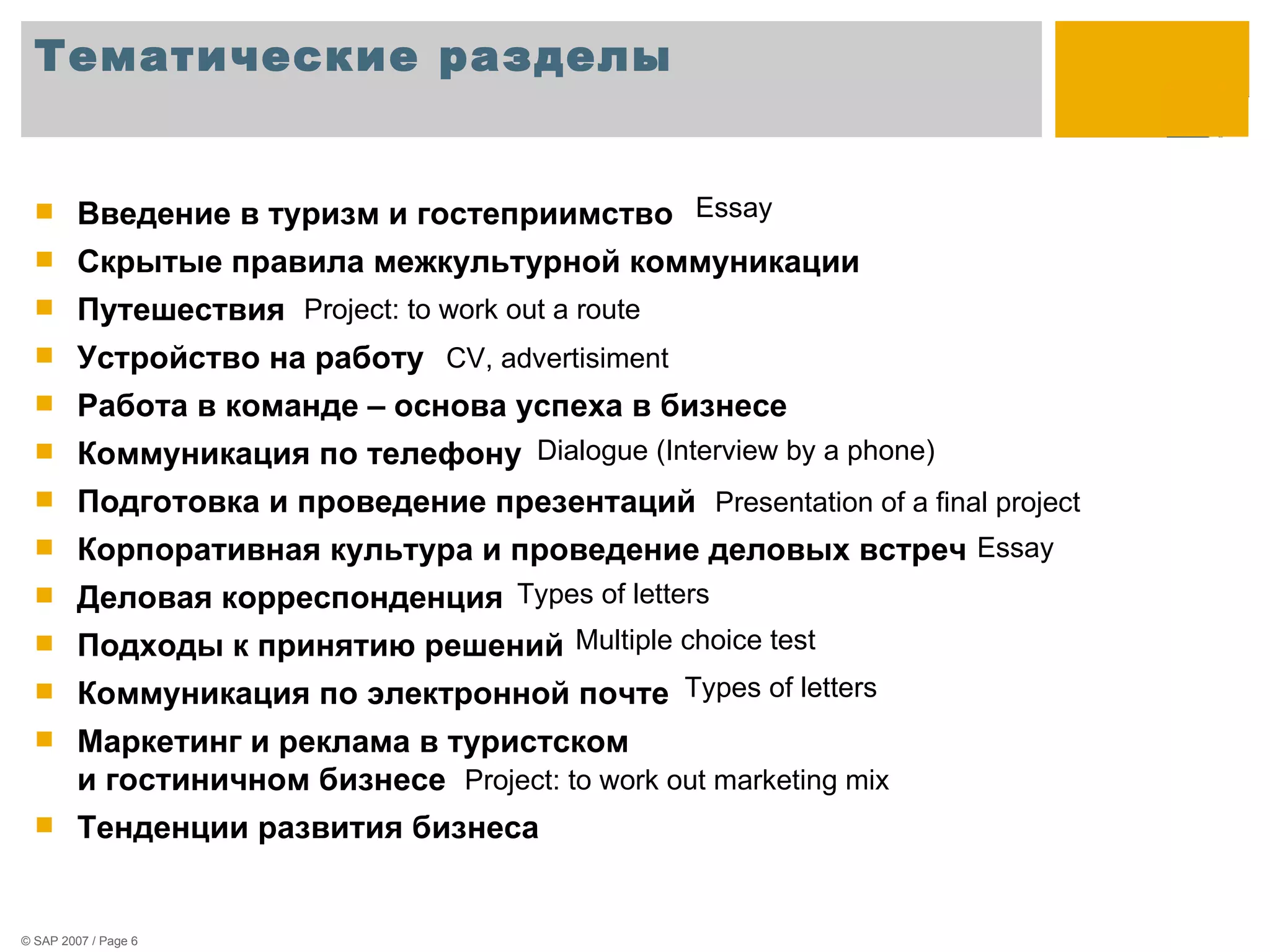 Тематические разделы Введение в туризм и гостеприимство  Скрытые правила межкультурной коммуникации  Путешествия Устройство на работу Работа в команде – основа успеха в бизнесе Коммуникация по телефону Подготовка и проведение презентаций Корпоративная культура и проведение деловых встреч Деловая корреспонденция Подходы к принятию решений  Коммуникация по электронной почте Маркетинг и реклама в туристском  и гостиничном бизнесе Тенденции развития бизнеса Essay Project: to work out a route CV, advertisiment   Dialogue (Interview by a phone)  Presentation of a final project   Essay Types of letters  Multiple choice test  Project: to work out marketing mix  Types of letters  