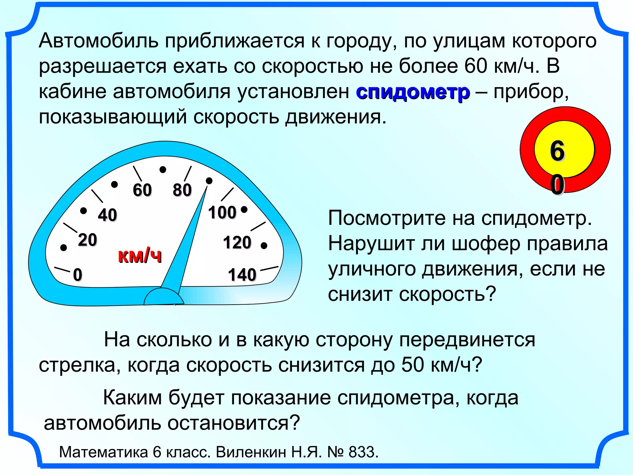 0 2 0 4 0 6 0 8 0 10 0 Автомобиль приближается к городу, по улицам которого разрешается ехать со скоростью не более 60 км/ч. В кабине автомобиля установлен  спидометр  – прибор, показывающий скорость движения.  Посмотрите на спидометр. Нарушит ли шофер правила уличного движения, если не снизит скорость? Каким будет показание спидометра, когда автомобиль остановится? 14 0 12 0 км/ч На сколько и в какую сторону передвинется стрелка, когда скорость снизится до 50 км/ч?  Математика 6 класс. Виленкин Н.Я. № 833. 60 