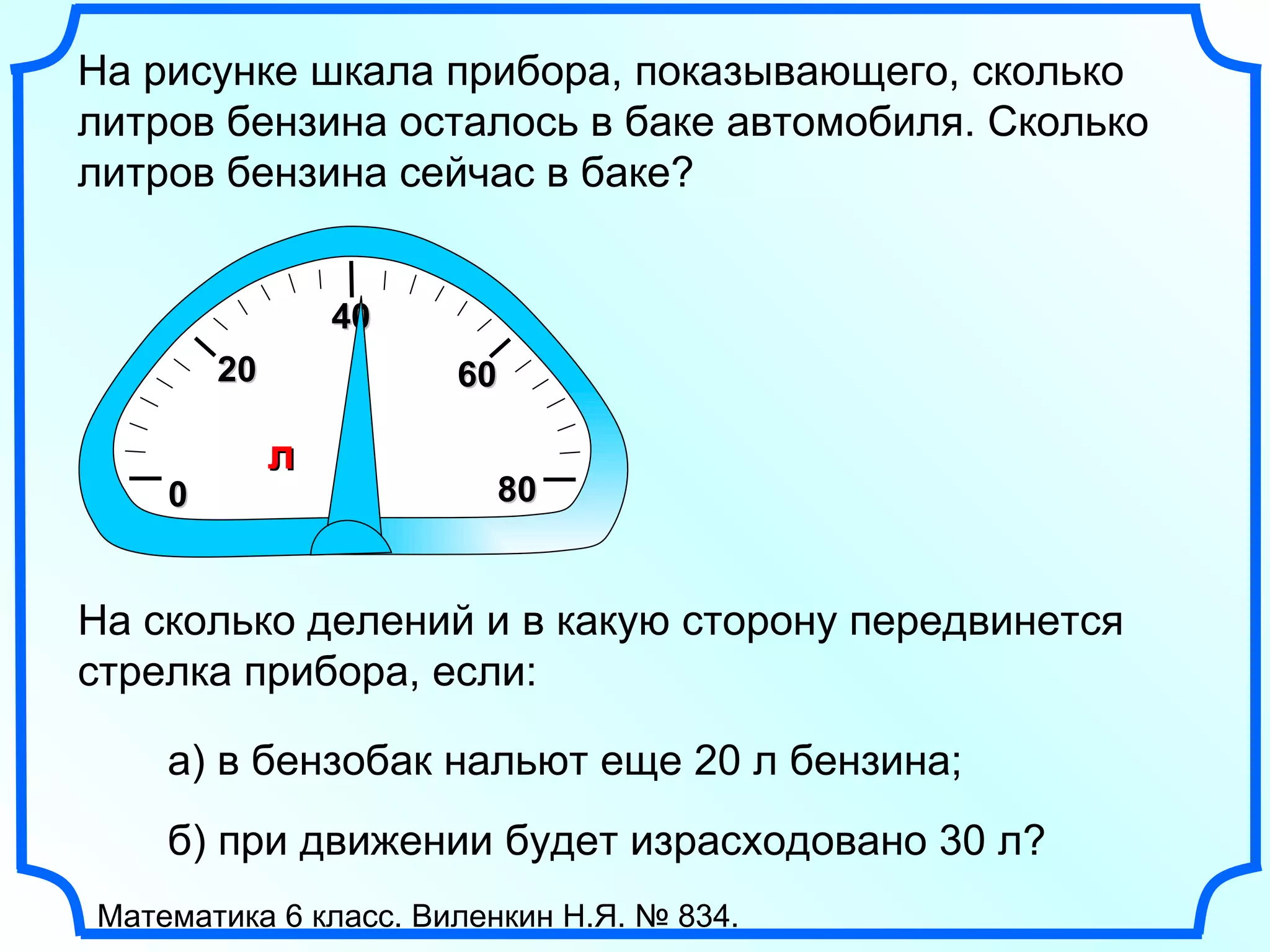 0 2 0 6 0 На рисунке шкала прибора, показывающего, сколько литров бензина осталось в баке автомобиля. Сколько литров бензина сейчас в баке? л 8 0 4 0 б) при движении будет израсходовано 30 л?  Математика 6 класс. Виленкин Н.Я. № 834. На сколько делений и в какую сторону передвинется стрелка прибора, если: а) в бензобак нальют еще 20 л бензина; 