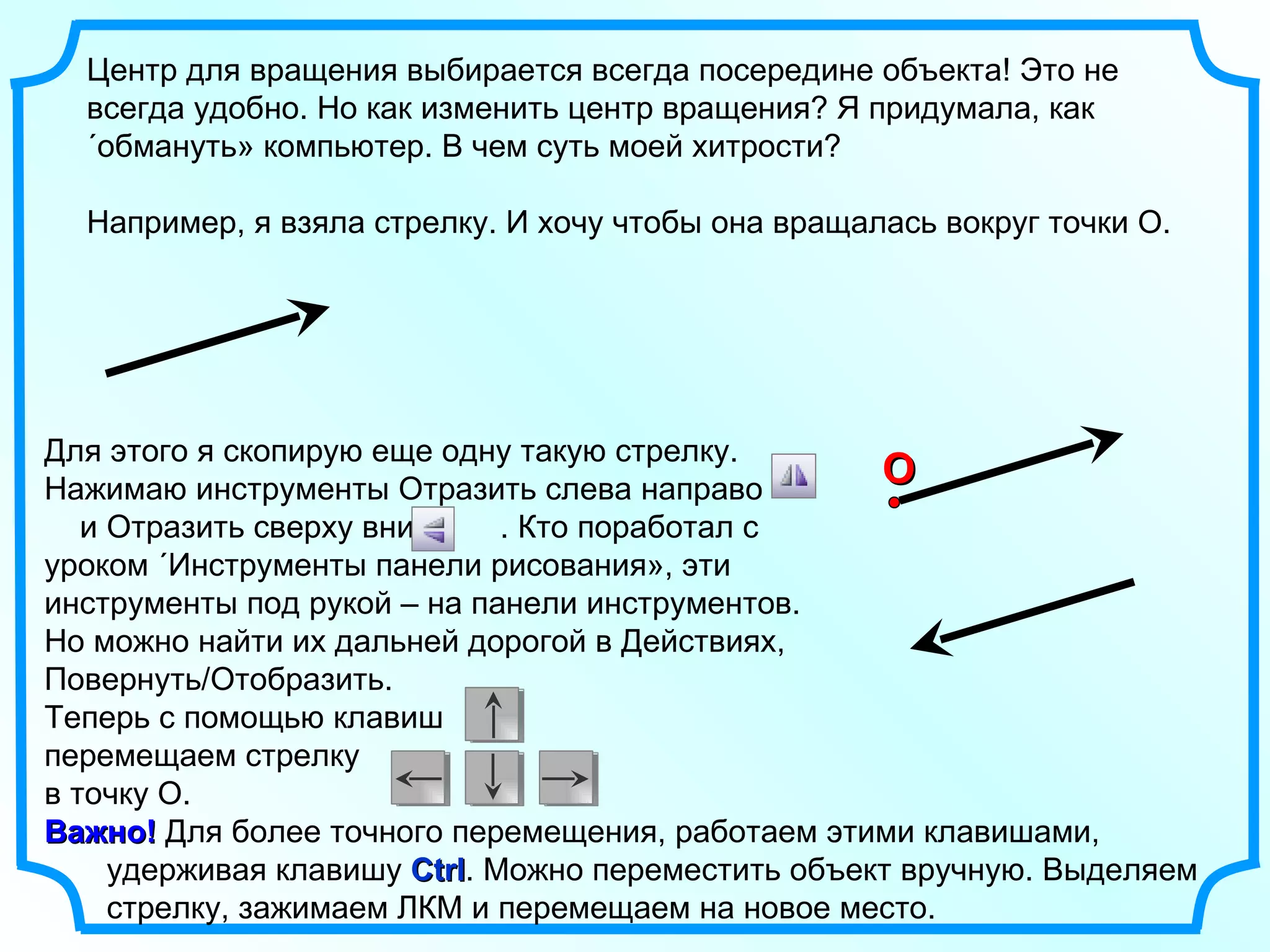 Центр для вращения выбирается всегда посередине объекта! Это не всегда удобно. Но как изменить центр вращения? Я придумала, как «обмануть» компьютер. В чем суть моей хитрости? Например, я взяла стрелку. И хочу чтобы она вращалась вокруг точки О. O Для этого я скопирую еще одну такую стрелку. Нажимаю инструменты Отразить слева направо  и Отразить сверху вниз  . Кто поработал с уроком «Инструменты панели рисования», эти инструменты под рукой – на панели инструментов. Но можно найти их дальней дорогой в Действиях, Повернуть/Отобразить. Теперь с помощью клавиш  перемещаем стрелку  в точку О.  Важно!  Для более точного перемещения, работаем этими клавишами,  удерживая клавишу  Ctrl . Можно переместить объект вручную. Выделяем  стрелку, зажимаем ЛКМ и перемещаем на новое место.  