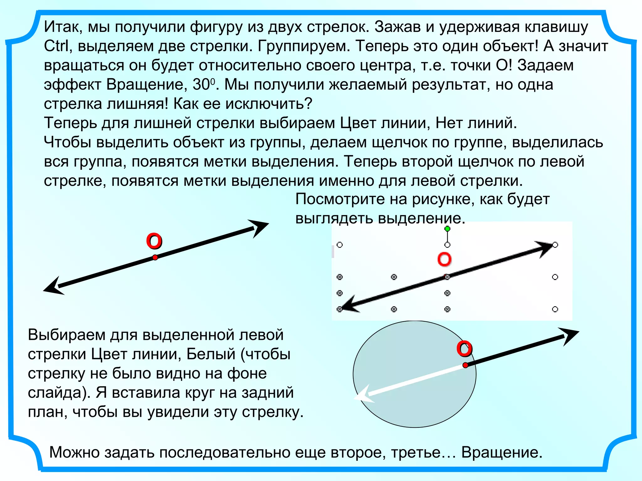 Итак, мы получили фигуру из двух стрелок. Зажав и удерживая клавишу  Ctrl ,   выделяем две стрелки. Группируем. Теперь это один объект! А значит вращаться он будет относительно своего центра, т.е. точки О! Задаем эффект Вращение, 30 0 . Мы получили желаемый результат, но одна стрелка лишняя! Как ее исключить? Теперь для лишней стрелки выбираем Цвет линии, Нет линий. Чтобы выделить объект из группы, делаем щелчок по группе, выделилась вся группа, появятся метки выделения. Теперь второй щелчок по левой стрелке, появятся метки выделения именно для левой стрелки. O Посмотрите на рисунке, как будет выглядеть выделение. Выбираем для выделенной левой стрелки Цвет линии, Белый (чтобы стрелку не было видно на фоне слайда). Я вставила круг на задний план, чтобы вы увидели эту стрелку.  Можно задать последовательно еще второе, третье… Вращение. O 