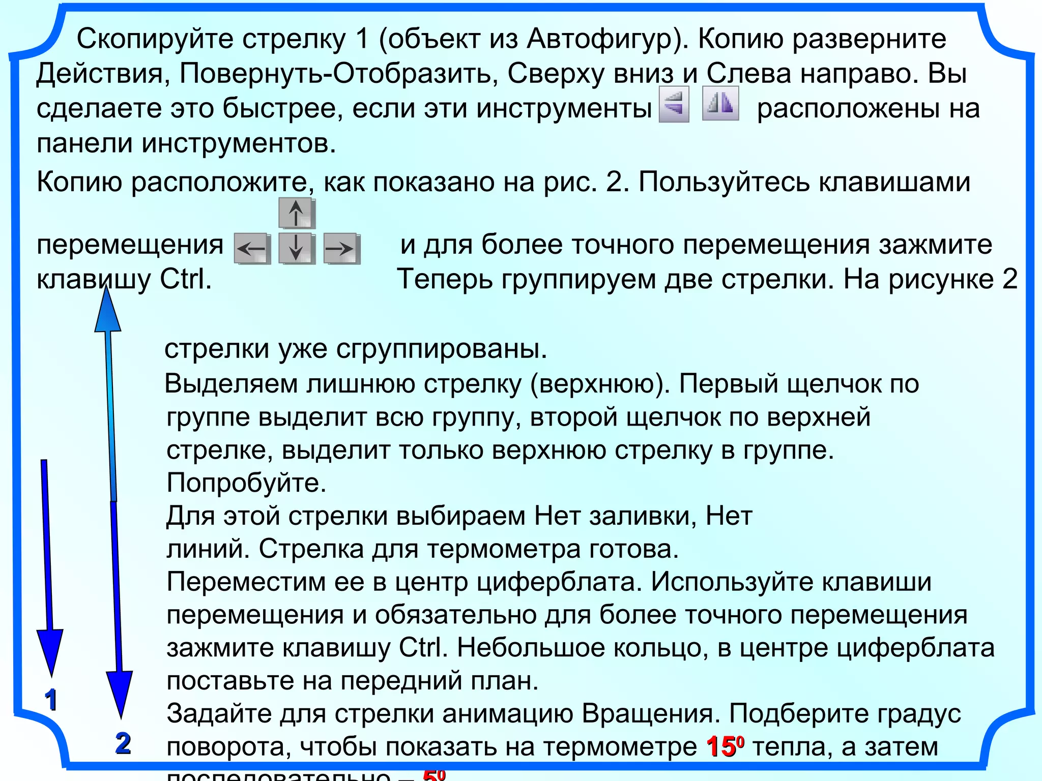 Копию расположите, как показано на рис. 2. Пользуйтесь клавишами  перемещения  и для более точного перемещения зажмите клавишу  Ctrl .  Теперь группируем две стрелки. На рисунке 2  стрелки уже сгруппированы. Выделяем лишнюю стрелку (верхнюю). Первый щелчок по  группе выделит всю группу, второй щелчок по верхней  стрелке, выделит только верхнюю стрелку в группе.  Попробуйте.  Для этой стрелки выбираем Нет заливки, Нет  линий. Стрелка для термометра готова.  Переместим ее в центр циферблата. Используйте клавиши  перемещения и обязательно для более точного перемещения зажмите клавишу  Ctrl . Небольшое кольцо, в центре циферблата  поставьте на передний план. Задайте для стрелки анимацию Вращения. Подберите градус  поворота, чтобы показать на термометре  15 0  тепла, а затем  последовательно –  5 0 . Скопируйте стрелку 1 (объект из Автофигур). Копию разверните Действия, Повернуть-Отобразить, Сверху вниз и Слева направо. Вы сделаете это быстрее, если эти инструменты  расположены на панели инструментов.  1 2 