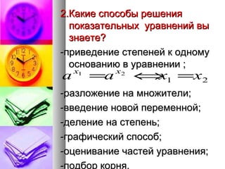 2.Какие способы решения показательных  уравнений вы знаете? -приведение степеней к одному основанию в уравнении ;  -разложение на множители; -введение новой переменной; -деление на степень; -графический способ; -оценивание частей уравнения; -подбор корня. 