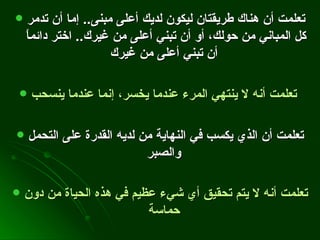 تعلمت أن هناك طريقتان ليكون لديك أعلى مبنى ..  إما أن تدمر كل المباني من حولك، أو أن تبني أعلى من غيرك ..  اختر دائماً أن تبني أعلى من غيرك   تعلمت أنه لا ينتهي المرء عندما يخسر، إنما عندما ينسحب   تعلمت أن الذي يكسب في النهاية من لديه القدرة على التحمل والصبر   تعلمت أنه لا يتم تحقيق أي شيء عظيم في هذه الحياة من دون حماسة   