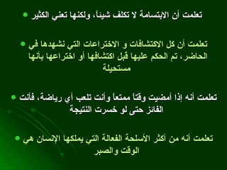 تعلمت أن الابتسامة لا تكلف شيئاً، ولكنها تعني الكثير   تعلمت أن كل الاكتشافات و الاختراعات التي نشهدها في الحاضر، تم الحكم عليها قبل اكتشافها أو اختراعها بأنها مستحيلة   تعلمت أنه إذا أمضيت وقتاً ممتعاً وأنت تلعب أي رياضة، فأنت الفائز حتى لو خسرت النتيجة   تعلمت أنه من أكثر الأسلحة الفعالة التي يملكها الإنسان هي الوقت والصبر   