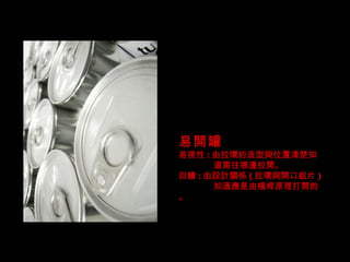 易開罐 易視性 : 由拉環的造型與位置清楚知  道需往哪邊拉開。 回饋 : 由設計關係 ( 拉環與開口鋁片 ) 知道應是由槓桿原理打開的。 