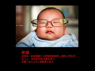 眼鏡 易視性 : 由兩個鏡片 ( 對應兩個眼睛 ), 鏡架 ( 跨在耳朵上 ), 知道如何固定戴在頭上。 回饋 : 由凸 ( 凹 ) 透鏡矯正視力 
