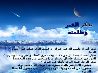 قبل أن تعصي تذكر  القبر وظلمته   تذكر أنه لا جليس لك في قبرك إلا عملك الذي عملته في الحياة الدنيا تخيل نفسك بعد ليال من دفنك وقد تمزق كفنك وتغير ريحك وسرى الدود في جسدك فاسأل نفسك ماذا ستجني من هذه المعصية؟ تذكر الرجل قبيح الوجه يأتيك في قبرك فيقول لك :  أبشر بالذي يسؤك هذا يومك الذي كنت توعد فتقول :  من أنت فوجهك الوجه يجيء بالشر، فيقول أنا عملك السيء   