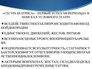 «СЕСТРА БЕАТРИСА» - ПЕРВЫЙ УСПЕХ МЕЙЕРХОЛЬДА В
          ПОИСКАХ УСЛОВНОГО ТЕАТРА

☀ВСЕДЕЙСТВИЕСПЕКТАКЛЯПРОИСХОДИТНАФОНЕОД
НОЙДЕКОРАЦИИ
☀ЕДИНСТВОПОЗ, ДВИЖЕНИЙ, ЖЕСТОВ, РИТМОВ
☀ВСЕМИЗАНСЦЕНЫСТРОЯТСЯПОПРИНЦИПУБАРЕЛЬЕ
ФА.
☀ПОДЧЕРКИВАЕТСЯСКУЛЬПТУРНОСТЬ, СТАТУАРНОСТ
ЬАКТЕРСКИХФИГУР, ОТЧЕТЛИВОРИСУЮЩИХСЯНАТАИ
НСТВЕННОМИБЛЕКЛОМФОНЕ.
☀АКТЕРЫВСВОИХПОЗАХ, ЖЕСТАХ, СКЛАДКАХОДЕЖД
ЫПОДОБНЫДРЕВНЕГРЕЧЕСКИМСТАТУЯМ.
 