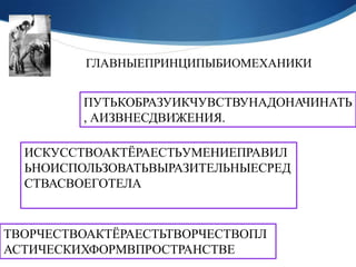 ГЛАВНЫЕПРИНЦИПЫБИОМЕХАНИКИ


         ПУТЬКОБРАЗУИКЧУВСТВУНАДОНАЧИНАТЬ
         , АИЗВНЕСДВИЖЕНИЯ.

  ИСКУССТВОАКТЁРАЕСТЬУМЕНИЕПРАВИЛ
  ЬНОИСПОЛЬЗОВАТЬВЫРАЗИТЕЛЬНЫЕСРЕД
  СТВАСВОЕГОТЕЛА


ТВОРЧЕСТВОАКТЁРАЕСТЬТВОРЧЕСТВОПЛ
АСТИЧЕСКИХФОРМВПРОСТРАНСТВЕ
 