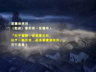 這讓我想到， 《聖經》曾形容一些聰明人： 『似乎貧窮，卻是富足的； 似乎一無所有，卻是樣樣都有的。』 可不是嗎？ 