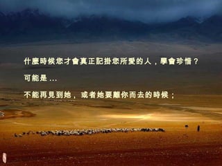 什麼時候您才會真正記掛您所愛的人，學會珍惜？ 可能是 ... 不能再見到她 ,  或者她要離你而去的時候； 
