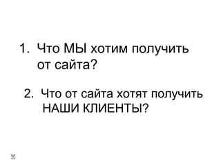 Что МЫ хотим получить от сайта? 2.  Что от сайта хотят получить НАШИ КЛИЕНТЫ? 