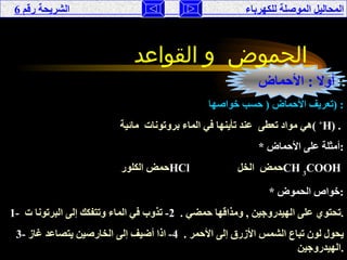 المحاليل الموصلة للكهرباء  الشريحة رقم  6 الحموض  و القواعد   أولا  :  الأحماض   : تعريف الأحماض  (  حسب خواصها  ) : هي مواد تعطى  عند تأينها في الماء بروتونات  مائية  (  + H ) .  * أمثلة على الأحماض  : حمض الكلور  HCl   حمض  الخل  CH  3 COOH   * خواص الحموض  : 1-   تحتوي على الهيدروجين  ,  ومذاقها حمضي  .  2-   تذوب في الماء وتتفكك إلى البرتونا ت . 3-   يحول لون تباع الشمس الأزرق إلى الأحمر  .  4-   اذا أضيف إلى الخارصين يتصاعد غاز الهيدروجين  . 