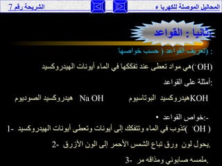 المحاليل الموصلة للكهربا ء  الشريحة رقم   7 ثانيا  :  القواعد  : تعريف القواعد  (  حسب خواصها  ) : هي مواد تعطى عند تفككها في الماء أيونات الهيدروكسيد  ( -  OH ) أمثلة على القواعد  : هيدروكسيد الصوديوم   Na OH   هيدروكسيد  البوتاسيوم  KOH   خواص القواعد  :-   1-   تذوب في الماء وتتفكك إلى أيونات وتعطى أيونات الهيدروكسيد  (  - OH  ) 2-   يحول لون  ورق تباع الشمس الأحمر إلى الون الأزرق  . 3-   ملمسه صابوني ومذاقه مر  .  