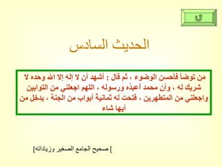 الحديث السادس   من توضأ فأحسن الوضوء ، ثم قال  :  أشهد أن لا إله إلا الله وحده لا شريك له ، وأن محمد اًعبدُه ورسوله ، اللهم اجعلني من التوابين واجعلني من المتطهرين ، فتِحت له ثمانيةُ أبوابِ من الجنة ، يدخل من أيها شاء [ صحيح الجامع الصغير وزياداته ]  