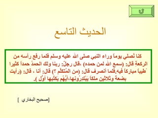 الحديث التاسع كنا نُصلي يوماً وراء النبي صلى الله عليه وسلم فلما رفع رأسه من الركعةِ قال : ( سمع الله لمن حمده )  ،قال رجلٌ :  ربنا ولك الحمدُ حمداً كثيرا ًطيباً مباركاً فيه . فلما أنصرف قال : ( من المُتكلِّم ؟ )  قال :  أنا ، قال : ( رأيت بضعةً وثلاثين ملكاً يَبْتَدِرُونها،أيُّهُم يَكتُبها أوّلُ  ).  [  صحيح البخاري  ] 