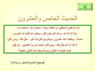 الحديث الخامس والعشرون إنَّ الله تعالى أصطفى من الكلام أربعاً  :  سبحان الله ، والحمد لله ،  ولا إله إلا الله ، والله أكبر . فمن قال :  سبحان الله كُتِبتْ له عِشرون  حسنةً ، وحُطتْ عنه عِشرون سيئةً . ومن قال : الله أكبرُ ، مثلُ ذلك  .  ومن  قال :  لا إله إلا الله مثلُ ذلك ، ومن قال :  الحمدُ لله ربِّ العالمين ، من قِبلِ  نفسه كُتِبتْ له ثلاثون حسنةً وحُط عنه ثلاثون خطيئةً  [ صحيح الجامع الصغير وزياداته ] 