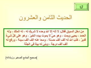 الحديث الثامن والعشرون من دخل السوق فقال :  لا إله إلا الله وحده لا شريك له ، له الملك ، وله الحمد ، يحيي ويمت ، وهو حيُّ لا يموت بيدِهِ الخيرُ ، وهو على كلِّ شيءٌ قديرٌ ، كَتَبَ الله له ألف ألف حسنة ، ومحا عنه ألف ألف سيئة ، ورفع له ألف ألف درجة ، وبنى له بيتاً في الجنَّة [ صحيح الجامع الصغير وزياداته ] 