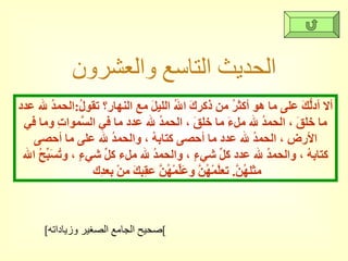 الحديث التاسع والعشرون ألا أدلُّكَ على ما هو أكثرُ من ذكركَ اللهُ الليلَ مع النهارِ؟ تقولُ : الحمدُ لله عدد ما خلقَ ، الحمدُ لله ملءَ ما خلقَ ، الحمدُ لله عدد ما في السَّمواتِ وما في الأرضِ ، الحمدُ لله عدد ما أحصى كتابهُ ، والحمدُ لله على ما أحصى كتابهُ ، والحمدُ لله عدد كلِّ شيءٍ ، والحمدُ لله ملء كلِّ شيءٍ ، وتُسَبِّحُ الله مثلهُنَّ .  تعلَّمْهُنَّ وعَلِّمْهُنَّ عقِبكَ منْ بعدِك  [ صحيح الجامع الصغير وزياداته ] 