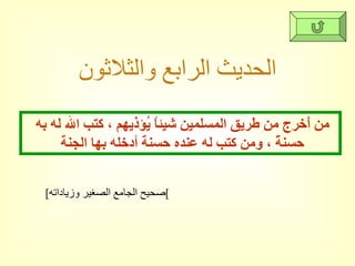 الحديث الرابع والثلاثون [ صحيح الجامع الصغير وزياداته ] من أَخرج من طريق المسلمين شيئاً يُؤذيهم ، كتب الله له به حسنةً ، ومن كتب له عنده حسنة أدخله بها الجنة  