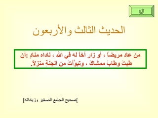 الحديث الثالث والأربعون [ صحيح الجامع الصغير وزياداته ] من عاد مريضاً ، أو زار أخاً له في الله ، ناداه منادٍ  : أن طبتَ وطابَ ممشاكَ ، وتبوَّأتَ من الجنةِ منزلاً .  