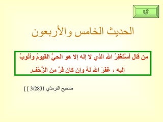الحديث الخامس والأربعون [  صحيح الترمذي  3/2831 ] من قال أَسْتَغْفِرُ الله الذي لا إله إلا هو الحيُّ القيومُ وأتُوبُ  إليه ، غَفَرَ الله لهُ وإِن كان فَرَّ من الزَّحْفِ .  