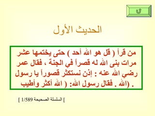 الحديث الأول من قرأ  (  قل هو الله أحد  )  حتى يختمها عشر مرات بنى الله له قصراً في الجنة ، فقال عمر رضي الله عنه  :  إذن نستكثر قصوراً يا رسول الله  .  فقال رسول الله : (  الله أكثر وأطيب  ) . [  السلسلة الصحيحة  1/589  ]  