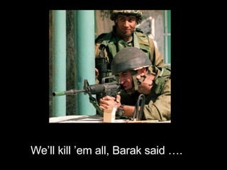 We’ll kill ’em all, Barak said …. 
