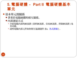 5. 電腦硬體－ Part II 電腦硬體基本
單元
基本單元間關係
著重於電腦硬體的相互關係。
內部連結方式
介紹電腦內部的匯流排 ( 資料匯流排、位址匯流排、控制匯流排 ) 及
其功能。
說明電腦內部元件如何相互協調運作 (Ex. 各式排線 ) 。
13
 