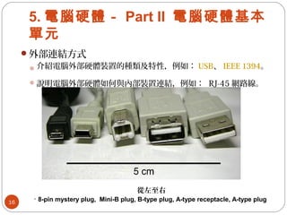 5. 電腦硬體－ Part II 電腦硬體基本
單元
外部連結方式
介紹電腦外部硬體裝置的種類及特性，例如： USB、 IEEE 1394。
說明電腦外部硬體如何與內部裝置連結，例如： RJ-45 網路線。
16
從左至右
· 8-pin mystery plug, Mini-B plug, B-type plug, A-type receptacle, A-type plug
 
