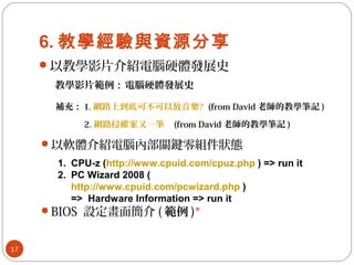6. 教學經驗與資源分享
以教學影片介紹電腦硬體發展史
17
教學影片範例：電腦硬體發展史
補充： 1. 網路上到底可不可以放音樂? (from David 老師的教學筆記 )
　　　 2. 網路侵權案又一筆 (from David 老師的教學筆記 )
以軟體介紹電腦內部關鍵零組件狀態
1. CPU-z (http://www.cpuid.com/cpuz.php ) => run it
2. PC Wizard 2008 (
http://www.cpuid.com/pcwizard.php )
=> Hardware Information => run it
BIOS 設定畫面簡介 ( 範例 )*
 