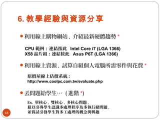 6. 教學經驗與資源分享
18
利用線上購物網站 , 介紹最新硬體趨勢 *
利用線上資源 , 試算自組個人電腦所需零件與花費 *
CPU 範例：連結按此 Intel Core i7 (LGA 1366)
X58 晶片組：連結按此 Asus P6T (LGA 1366)
原價屋線上估價系統 :
http://www.coolpc.com.tw/evaluate.php
丟問題給學生… ( 進階 *)
Ex. 單核心 , 雙核心 , 多核心問題 ,
藉以引導學生認識多處理程序及多執行緒問題 ,
並嘗試引發學生對多工處理的概念與興趣
 