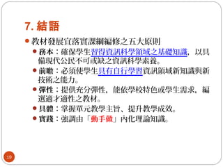 7. 結語
教材發展宜落實課綱編修之五大原則
務本：確保學生習得資訊科學領域之基礎知識，以具
備現代公民不可或缺之資訊科學素養。
前瞻：必須使學生具有自行學習資訊領域新知識與新
技術之能力。
彈性：提供充分彈性，能依學校特色或學生需求，編
選適才適性之教材。
具體：掌握單元教學主旨、提升教學成效。
實踐：強調由「動手做」內化理論知識。
19
 