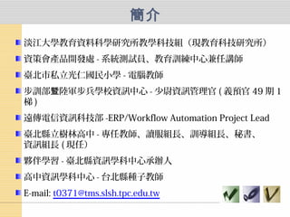 簡介
淡江大學教育資料科學研究所教學科技組（現教育科技研究所）
資策會產品開發處 - 系統測試員、教育訓練中心兼任講師
臺北市私立光仁國民小學 - 電腦教師
步訓部 陸軍步兵學校資訊中心暨 - 少尉資訊管理官 ( 義預官 49 期 1
梯 )
遠傳電信資訊科技部 -ERP/Workflow Automation Project Lead
臺北縣立樹林高中 - 專任教師、讀服組長、訓導組長、秘書、
資訊組長 ( 現任）
夥伴學習 - 臺北縣資訊學科中心承辦人
高中資訊學科中心 - 台北縣種子教師
E-mail: t0371@tms.slsh.tpc.edu.tw
 