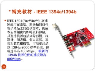 * 補充教材 - IEEE 1394a/1394b
IEEE 1394(FireWire™) 高速
連線可在電腦、週邊和消費性
電子產品之間提供簡單、低成
本而高頻 的即時資料傳輸，寬
其週邊裝置包括攝錄影機、錄
影機、印表機、個人電腦、電
視和數位相機等，市場產品是
以 1394a-2000 標準為主，傳
輸速率為 400Mbps ，較新的
1394b 裝置它們的速度增為
800Mbps 。
21
 