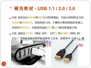 * 補充教材 - USB 1.1 / 2.0 / 3.0
 USB 最初是由英特爾與微軟公司倡導發起，其最大的特點是支持
熱插拔和即插即用。當裝置插入時，主機會自動偵測裝置並載入
所需的驅動程序，因此使用遠比 PCI和 ISA匯流排週邊方便。
 USB 速度比並列埠（例如 EPP 、 LPT ）與串列埠（例如 RS-
232 ）等傳統電腦用標準匯流排快上許多。原標準中 USB 1.1 的
最大傳輸頻 為寬 12Mbps ， USB 2.0 的最大傳輸頻 為寬
480Mbps 。近期推出的 USB 3.0 更從 480Mbps 提升到 4.8Gbps
以上。
23
 