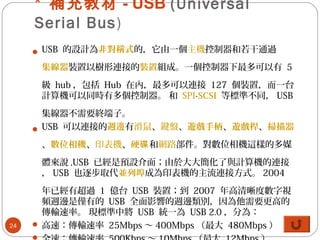 * 補充教材 - USB (Universal
Serial Bus)
 USB 的設計為非對稱式的，它由一個主機控制器和若干通過
集線器裝置以樹形連接的裝置組成。一個控制器下最多可以有 5
級 hub ，包括 Hub 在內，最多可以連接 127 個裝置，而一台
計算機可以同時有多個控制器。 和 SPI-SCSI 等標準不同， USB
集線器不需要終端子。
 USB 可以連接的週邊有滑鼠、鍵盤、遊戲手柄、遊戲桿、掃描器
、數位相機、印表機、硬碟和網路部件。對數位相機這樣的多媒
體來說 ,USB 已經是預設介面；由於大大簡化了與計算機的連接
， USB 也逐步取代並列埠成為印表機的主流連接方式。 2004
年已經有超過 1 億台 USB 裝置；到 2007 年高清晰度數字視
頻週邊是僅有的 USB 全面影響的週邊類別，因為他需要更高的
傳輸速率。 現標準中將 USB 統一為 USB 2.0 ，分為：
 高速：傳輸速率 25Mbps ～ 400Mbps （最大 480Mbps ）24
 