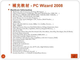 * 補充教材 - PC Wizard 2008
 Hardware Information
 Mainboard / Bios (Connectors, ID String, MP Support ...)
 Chipset (FSB Frequency, Norhtbridge, Hub, Direct Media Interface, XMB, NSI, ...)
 Main Memory (SDRAM, DDR SDRAM, DDR-2 SDRAM, DDR-3 SDRAM,...)
 Memory Profiles : EPP (SLi Ready), Intel XMP.
 Cache Memory (L1, L2, L3, Size, Frequency ...)
 Processors (Type, Speed, Multiplier coeff., Features, Model Number,...)
 Coprocessor
 APM &ACPI
 Busses : ISA, PCI,AGP (2x, 4x,8x), SMBus/ i2c, CardBus, Firewire,... )
 DMI / SMBIOS
 Mainboard Sensors, Processor, Hard Disk & Battery (Voltage,Temperature, Fans)
 Video (Monitor, Card, Bios, Capabilities, Memory, Integrated Memory,...)
 OpenGL & 3Dfx
 DirectX (DirectDraw, Direct3D, DirectSound (3D), DirectMusic, DirectPlay, DirectInput, DirectX Media)
 Keyboard, Mouse & Joystick
 Drives (Hard Disk, Removable, CD-ROM, CDRW, DVD ...)
 SCSI (Card, Controller,Adapter, Devices ...)
 ATA/ATAPI & S-ATA (Devices,Type, Capabilities, S.M.A.R.T. Features, RAID)
 Ports (Serial, Parallel, USB, IEEE-1394)
 IDE & SCSI Devices
 Twain &WIA Devices
 PCMCIA (PC Card) Devices
 Bluetooth Devices
 Sound Card (wave, midi, aux, mix,AC'97 codec, High DefinitionAudio)
 Printers (Local & Network)
 Modem (Features, Speed ...)
 Network (Server, Connexion, Firewall ...)
 Security (Scan Ports ...) , PocketPC & SmartPhone Devices
25
 